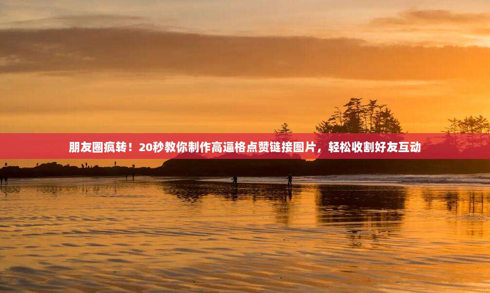朋友圈疯转!20秒教你制作高逼格点赞链接图片,轻松收割好友互动