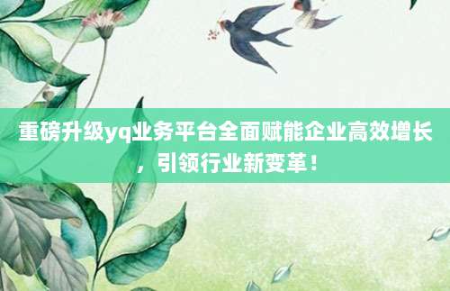 重磅升级yq业务平台全面赋能企业高效增长,引领行业新变革!