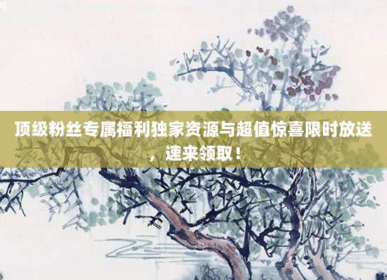 顶级粉丝专属福利独家资源与超值惊喜限时放送,速来领取!