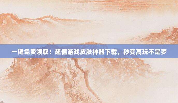 一键免费领取!超值游戏皮肤神器下载,秒变高玩不是梦