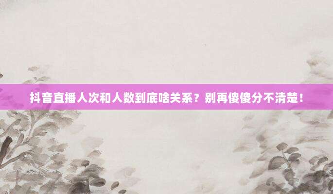 抖音直播人次和人数到底啥关系?别再傻傻分不清楚!