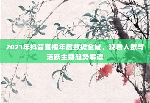 2021年抖音直播年度数据全景,观看人数与活跃主播趋势解读
