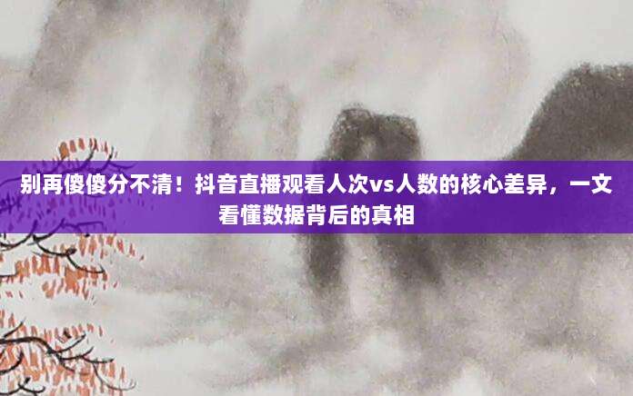 别再傻傻分不清!抖音直播观看人次vs人数的核心差异,一文看懂数据背后的真相