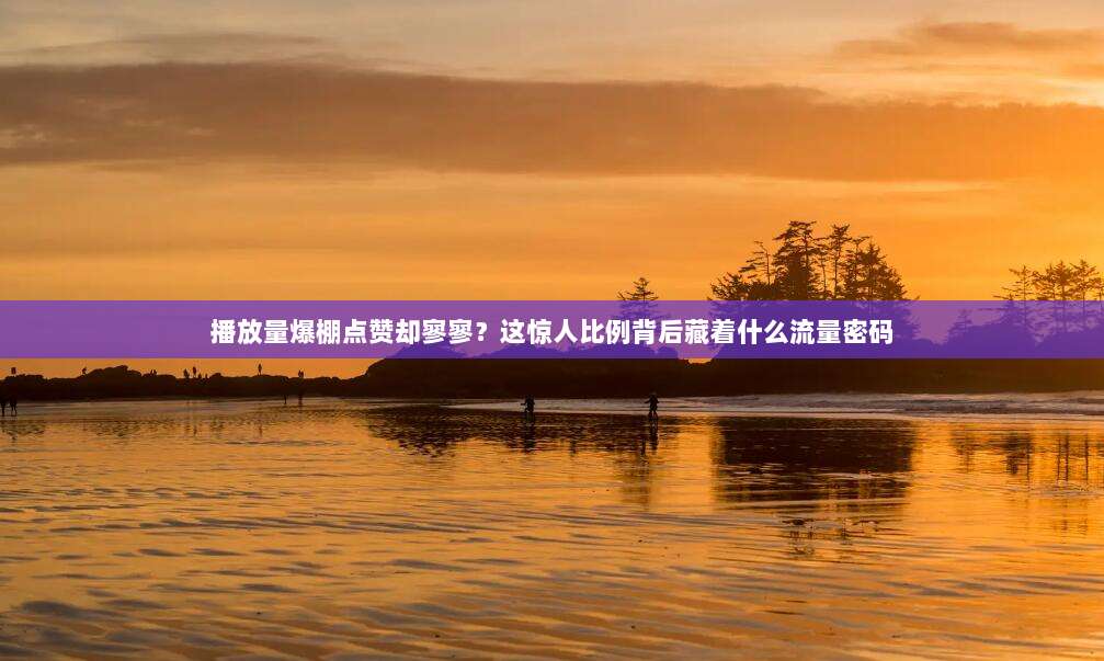 播放量爆棚点赞却寥寥?这惊人比例背后藏着什么流量密码