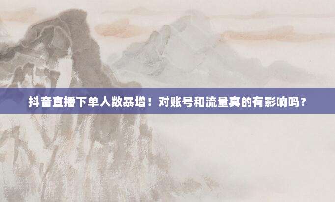 抖音直播下单人数暴增!对账号和流量真的有影响吗?