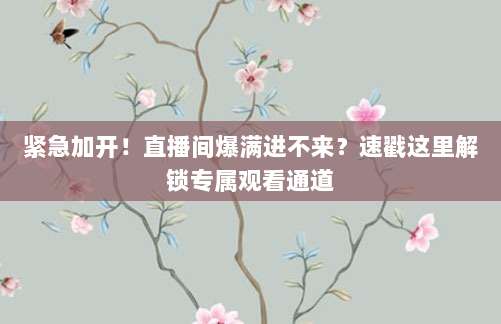 紧急加开!直播间爆满进不来?速戳这里解锁专属观看通道
