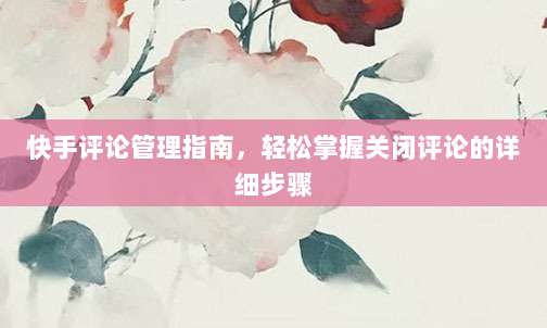 快手评论管理指南,轻松掌握关闭评论的详细步骤