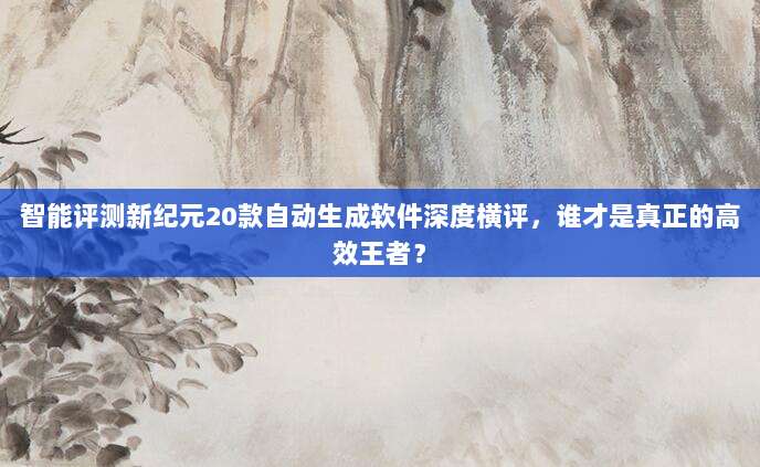 智能评测新纪元20款自动生成软件深度横评,谁才是真正的高效王者?