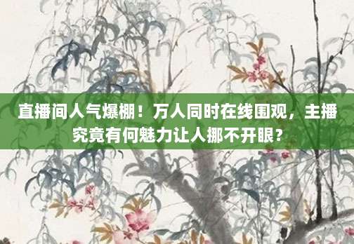 直播间人气爆棚!万人同时在线围观,主播究竟有何魅力让人挪不开眼?