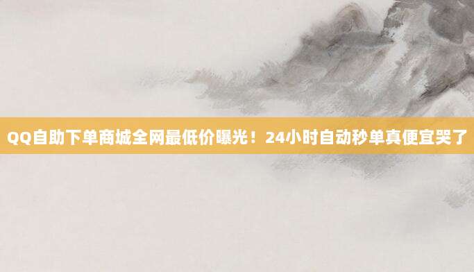 QQ自助下单商城全网最低价曝光!24小时自动秒单真便宜哭了