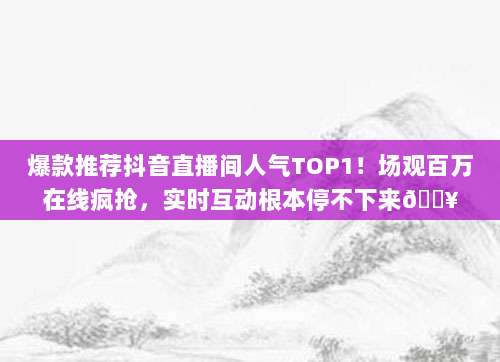 爆款推荐抖音直播间人气TOP1!场观百万在线疯抢,实时互动根本停不下来🔥