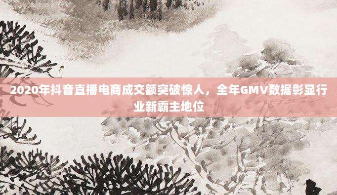2020年抖音直播电商成交额突破惊人,全年GMV数据彰显行业新霸主地位
