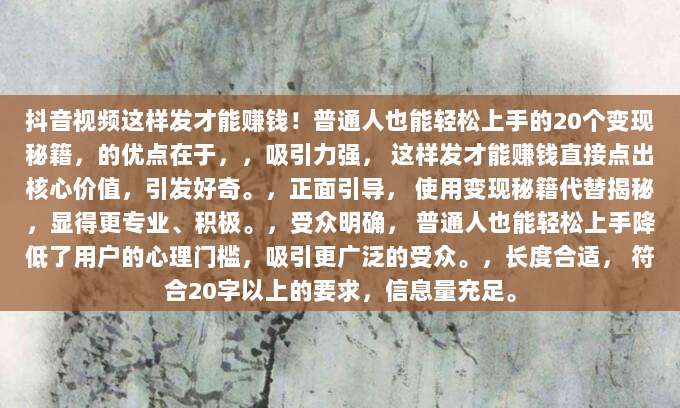 抖音视频这样发才能赚钱!普通人也能轻松上手的20个变现秘籍,的优点在于,,吸引力强, 这样发才能赚钱直接点出核心价值,引发好奇。,正面引导, 使用变现秘籍代替揭秘,显得更专业、积极。,受众明确, 普通人也能轻松上手降低了用户的心理门槛,吸引更广泛的受众。,长度合适, 符合20字以上的要求,信息量充足。