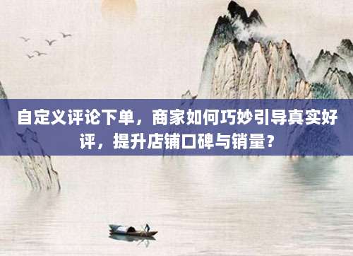 自定义评论下单,商家如何巧妙引导真实好评,提升店铺口碑与销量?