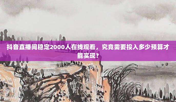 抖音直播间稳定2000人在线观看,究竟需要投入多少预算才能实现?