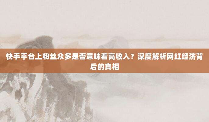 快手平台上粉丝众多是否意味着高收入?深度解析网红经济背后的真相