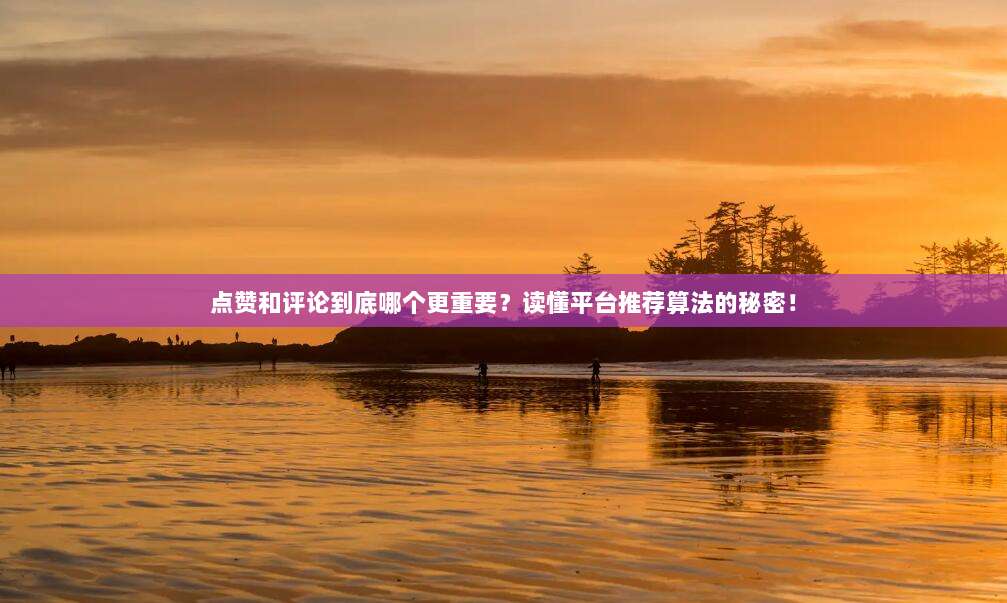 点赞和评论到底哪个更重要?读懂平台推荐算法的秘密!