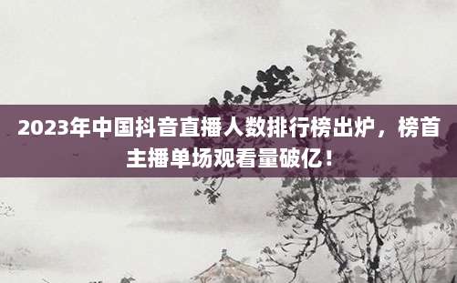 2023年中国抖音直播人数排行榜出炉,榜首主播单场观看量破亿!