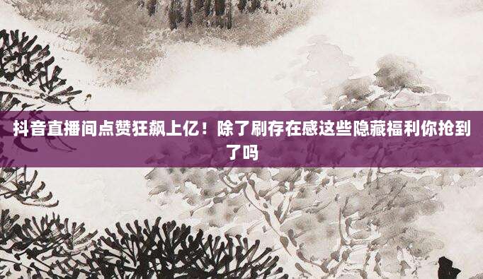 抖音直播间点赞狂飙上亿!除了刷存在感这些隐藏福利你抢到了吗