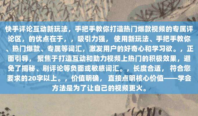 快手评论互动新玩法,手把手教你打造热门爆款视频的专属评论区,的优点在于,,吸引力强, 使用新玩法、手把手教你、热门爆款、专属等词汇,激发用户的好奇心和学习欲。,正面引导, 聚焦于打造互动和助力视频上热门的积极效果,避免了揭秘、刷评论等负面或敏感词汇。,长度合适, 符合您要求的20字以上。,价值明确, 直接点明核心价值——学会方法是为了让自己的视频更火。