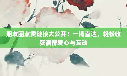 朋友圈点赞链接大公开!一键直达,轻松收获满屏爱心与互动