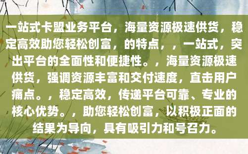 一站式卡盟业务平台,海量资源极速供货,稳定高效助您轻松创富,的特点,,一站式,突出平台的全面性和便捷性。,海量资源极速供货,强调资源丰富和交付速度,直击用户痛点。,稳定高效,传递平台可靠、专业的核心优势。,助您轻松创富,以积极正面的结果为导向,具有吸引力和号召力。