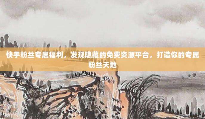 快手粉丝专属福利,发现隐藏的免费资源平台,打造你的专属粉丝天地