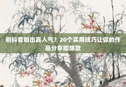 刷抖音刷出高人气?20个实用技巧让你的作品分享即爆款