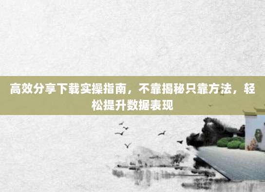 高效分享下载实操指南,不靠揭秘只靠方法,轻松提升数据表现