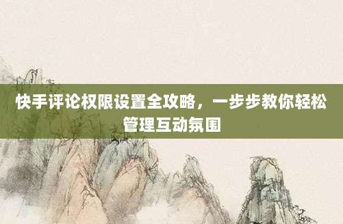 快手评论权限设置全攻略,一步步教你轻松管理互动氛围