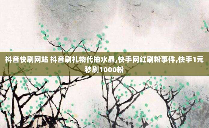 抖音快刷网站 抖音刷礼物代抽水晶,快手网红刷粉事件,快手1元秒刷1000粉