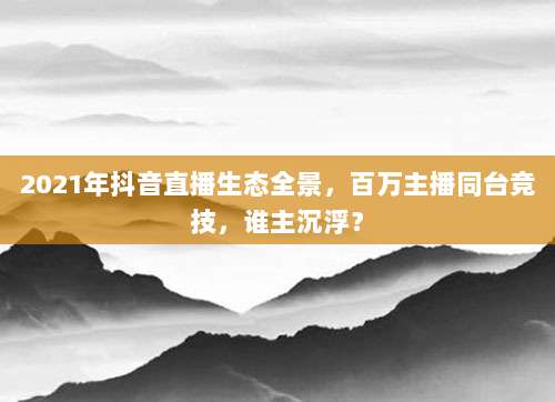 2021年抖音直播生态全景,百万主播同台竞技,谁主沉浮?