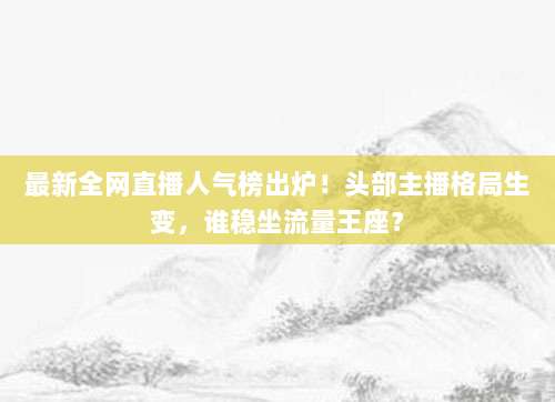 最新全网直播人气榜出炉!头部主播格局生变,谁稳坐流量王座?