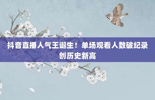 抖音直播人气王诞生!单场观看人数破纪录创历史新高