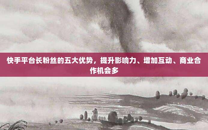 快手平台长粉丝的五大优势,提升影响力、增加互动、商业合作机会多