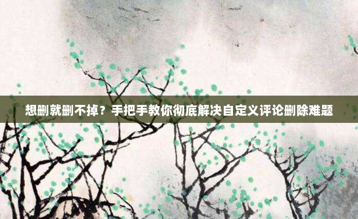 想删就删不掉?手把手教你彻底解决自定义评论删除难题