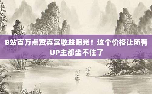 B站百万点赞真实收益曝光!这个价格让所有UP主都坐不住了