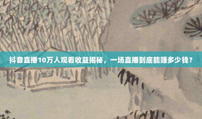 抖音直播10万人观看收益揭秘,一场直播到底能赚多少钱?