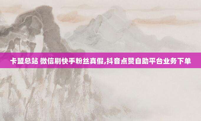 卡盟总站 微信刷快手粉丝真假,抖音点赞自助平台业务下单