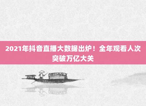 2021年抖音直播大数据出炉!全年观看人次突破万亿大关