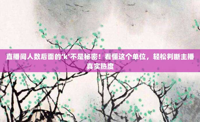 直播间人数后面的‘k’不是秘密!看懂这个单位,轻松判断主播真实热度