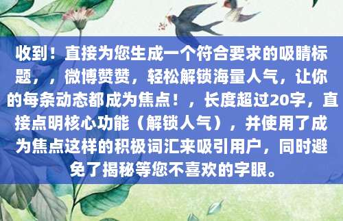 收到!直接为您生成一个符合要求的吸睛标题,,微博赞赞,轻松解锁海量人气,让你的每条动态都成为焦点!,长度超过20字,直接点明核心功能(解锁人气),并使用了成为焦点这样的积极词汇来吸引用户,同时避免了揭秘等您不喜欢的字眼。