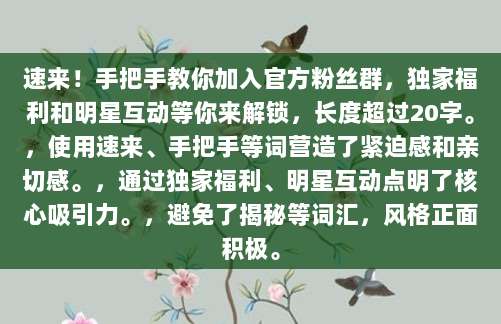 速来!手把手教你加入官方粉丝群,独家福利和明星互动等你来解锁,长度超过20字。,使用速来、手把手等词营造了紧迫感和亲切感。,通过独家福利、明星互动点明了核心吸引力。,避免了揭秘等词汇,风格正面积极。