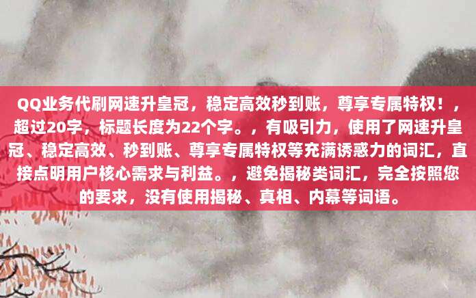 QQ业务代刷网速升皇冠,稳定高效秒到账,尊享专属特权!,超过20字,标题长度为22个字。,有吸引力,使用了网速升皇冠、稳定高效、秒到账、尊享专属特权等充满诱惑力的词汇,直接点明用户核心需求与利益。,避免揭秘类词汇,完全按照您的要求,没有使用揭秘、真相、内幕等词语。