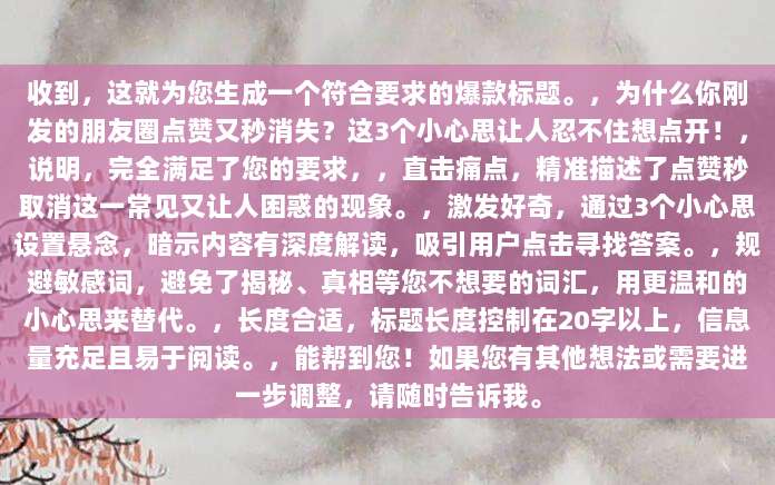 收到,这就为您生成一个符合要求的爆款标题。,为什么你刚发的朋友圈点赞又秒消失?这3个小心思让人忍不住想点开!,说明,完全满足了您的要求,,直击痛点,精准描述了点赞秒取消这一常见又让人困惑的现象。,激发好奇,通过3个小心思设置悬念,暗示内容有深度解读,吸引用户点击寻找答案。,规避敏感词,避免了揭秘、真相等您不想要的词汇,用更温和的小心思来替代。,长度合适,标题长度控制在20字以上,信息量充足且易于阅读。,能帮到您!如果您有其他想法或需要进一步调整,请随时告诉我。