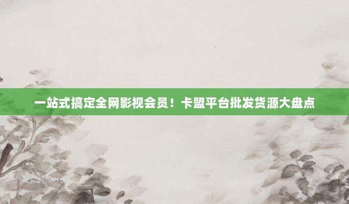 一站式搞定全网影视会员!卡盟平台批发货源大盘点