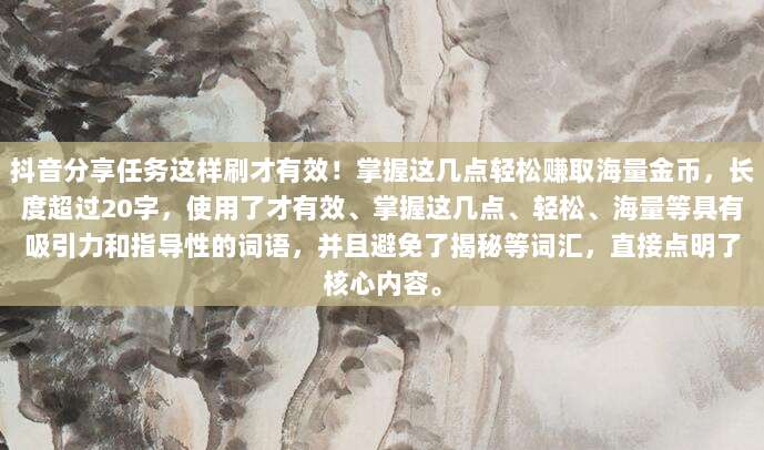 抖音分享任务这样刷才有效!掌握这几点轻松赚取海量金币,长度超过20字,使用了才有效、掌握这几点、轻松、海量等具有吸引力和指导性的词语,并且避免了揭秘等词汇,直接点明了核心内容。