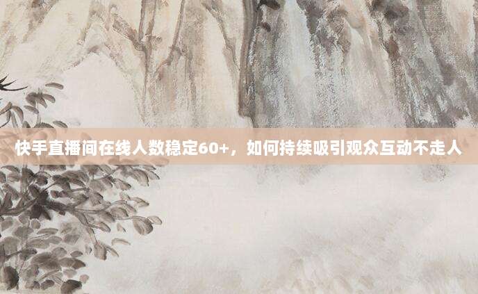 快手直播间在线人数稳定60+,如何持续吸引观众互动不走人