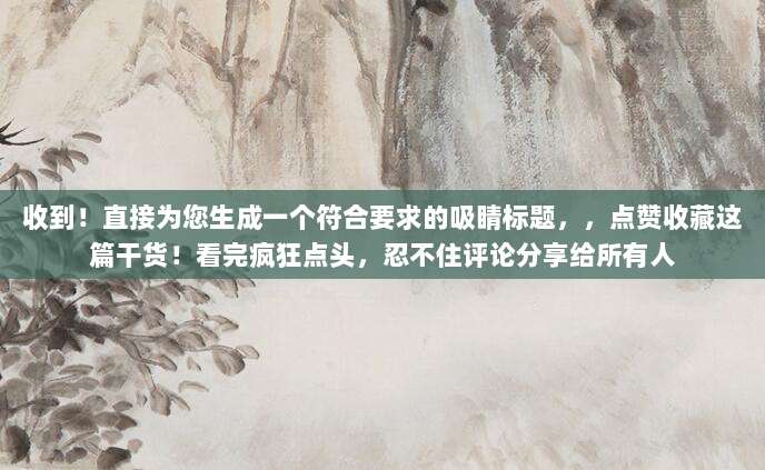 收到!直接为您生成一个符合要求的吸睛标题,,点赞收藏这篇干货!看完疯狂点头,忍不住评论分享给所有人