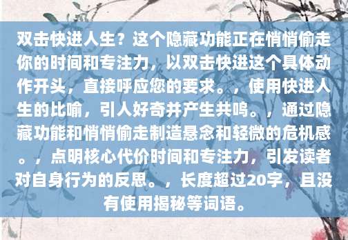 双击快进人生?这个隐藏功能正在悄悄偷走你的时间和专注力,以双击快进这个具体动作开头,直接呼应您的要求。,使用快进人生的比喻,引人好奇并产生共鸣。,通过隐藏功能和悄悄偷走制造悬念和轻微的危机感。,点明核心代价时间和专注力,引发读者对自身行为的反思。,长度超过20字,且没有使用揭秘等词语。
